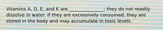 Vitamins A, D, E, and K are _______________; they do not readily dissolve in water. If they are excessively consumed, they are stored in the body and may accumulate in toxic levels.