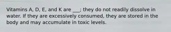 Vitamins A, D, E, and K are ___; they do not readily dissolve in water. If they are excessively consumed, they are stored in the body and may accumulate in toxic levels.