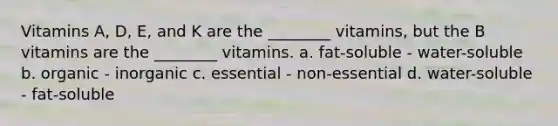 Vitamins A, D, E, and K are the ________ vitamins, but the B vitamins are the ________ vitamins. a. fat-soluble - water-soluble b. organic - inorganic c. essential - non-essential d. water-soluble - fat-soluble