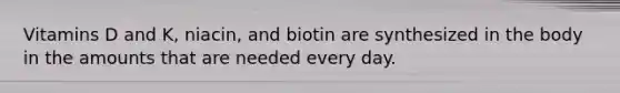 Vitamins D and K, niacin, and biotin are synthesized in the body in the amounts that are needed every day.