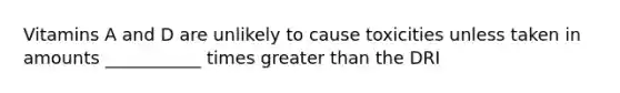 Vitamins A and D are unlikely to cause toxicities unless taken in amounts ___________ times greater than the DRI