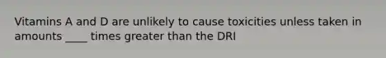 Vitamins A and D are unlikely to cause toxicities unless taken in amounts ____ times greater than the DRI