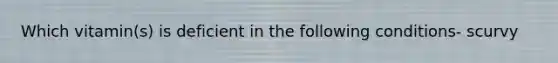 Which vitamin(s) is deficient in the following conditions- scurvy
