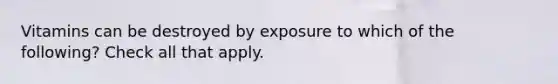 Vitamins can be destroyed by exposure to which of the following? Check all that apply.