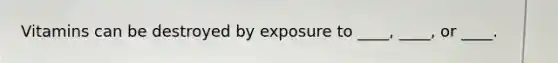 Vitamins can be destroyed by exposure to ____, ____, or ____.