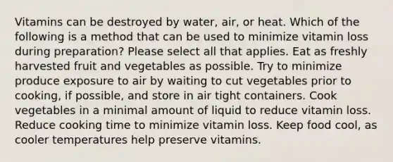 Vitamins can be destroyed by water, air, or heat. Which of the following is a method that can be used to minimize vitamin loss during preparation? Please select all that applies. Eat as freshly harvested fruit and vegetables as possible. Try to minimize produce exposure to air by waiting to cut vegetables prior to cooking, if possible, and store in air tight containers. Cook vegetables in a minimal amount of liquid to reduce vitamin loss. Reduce cooking time to minimize vitamin loss. Keep food cool, as cooler temperatures help preserve vitamins.