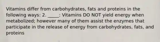 Vitamins differ from carbohydrates, fats and proteins in the following ways: 2. _____: Vitamins DO NOT yield energy when metabolized; however many of them assist the enzymes that participate in the release of energy from carbohydrates, fats, and proteins