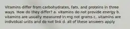 Vitamins differ from carbohydrates, fats, and proteins in three ways. How do they differ? a. vitamins do not provide energy b. vitamins are usually measured in mg not grams c. vitamins are individual units and do not link d. all of these answers apply