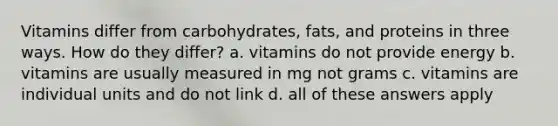 Vitamins differ from carbohydrates, fats, and proteins in three ways. How do they differ? a. vitamins do not provide energy b. vitamins are usually measured in mg not grams c. vitamins are individual units and do not link d. all of these answers apply