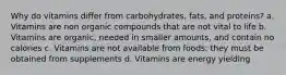 Why do vitamins differ from carbohydrates, fats, and proteins? a. Vitamins are non organic compounds that are not vital to life b. Vitamins are organic, needed in smaller amounts, and contain no calories c. Vitamins are not available from foods: they must be obtained from supplements d. Vitamins are energy yielding