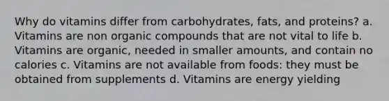 Why do vitamins differ from carbohydrates, fats, and proteins? a. Vitamins are non organic compounds that are not vital to life b. Vitamins are organic, needed in smaller amounts, and contain no calories c. Vitamins are not available from foods: they must be obtained from supplements d. Vitamins are energy yielding