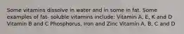 Some vitamins dissolve in water and in some in fat. Some examples of fat- soluble vitamins include: Vitamin A, E, K and D Vitamin B and C Phosphorus, Iron and Zinc Vitamin A, B, C and D