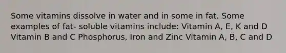 Some vitamins dissolve in water and in some in fat. Some examples of fat- soluble vitamins include: Vitamin A, E, K and D Vitamin B and C Phosphorus, Iron and Zinc Vitamin A, B, C and D