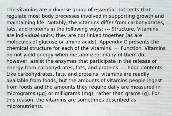 The vitamins are a diverse group of essential nutrients that regulate most body processes involved in supporting growth and maintaining life. Notably, the vitamins differ from carbohydrates, fats, and proteins in the following ways: --- Structure. Vitamins are individual units; they are not linked together (as are molecules of glucose or amino acids). Appendix C presents the chemical structure for each of the vitamins. --- Function. Vitamins do not yield energy when metabolized; many of them do, however, assist the enzymes that participate in the release of energy from carbohydrates, fats, and proteins. --- Food contents. Like carbohydrates, fats, and proteins, vitamins are readily available from foods, but the amounts of vitamins people ingest from foods and the amounts they require daily are measured in micrograms (μg) or milligrams (mg), rather than grams (g). For this reason, the vitamins are sometimes described as micronutrients.