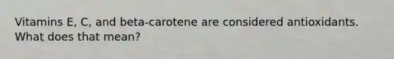 Vitamins E, C, and beta-carotene are considered antioxidants. What does that mean?