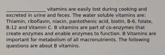 _________________ vitamins are easily lost during cooking and excreted in urine and feces. The water soluble vitamins are: Thiamin, riboflavin, niacin, pantothenic acid, biotin, B-6, folate, B-12 and Vitamin C. B vitamins are part of co-enzymes that create enzymes and enable enzymes to function. B Vitamins are important for metabolism of all macronutrients. The following questions are about B vitamins.