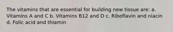 The vitamins that are essential for building new tissue are: a. Vitamins A and C b. Vitamins B12 and D c. Riboflavin and niacin d. Folic acid and thiamin