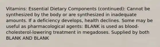 Vitamins: Essential Dietary Components (continued): Cannot be synthesized by the body or are synthesized in inadequate amounts. If a deficiency develops, health declines. Some may be useful as pharmacological agents: BLANK is used as blood-cholesterol-lowering treatment in megadoses. Supplied by both BLANK AND BLANK