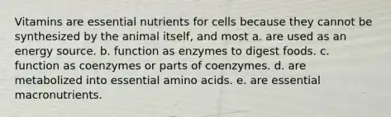 Vitamins are essential nutrients for cells because they cannot be synthesized by the animal itself, and most a. are used as an energy source. b. function as enzymes to digest foods. c. function as coenzymes or parts of coenzymes. d. are metabolized into essential amino acids. e. are essential macronutrients.