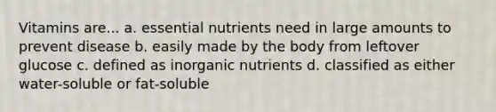 Vitamins are... a. essential nutrients need in large amounts to prevent disease b. easily made by the body from leftover glucose c. defined as inorganic nutrients d. classified as either water-soluble or fat-soluble