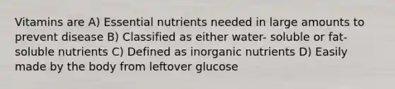 Vitamins are A) Essential nutrients needed in large amounts to prevent disease B) Classified as either water- soluble or fat-soluble nutrients C) Defined as inorganic nutrients D) Easily made by the body from leftover glucose