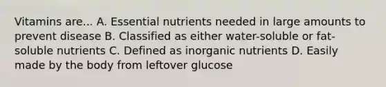 Vitamins are... A. Essential nutrients needed in large amounts to prevent disease B. Classified as either water-soluble or fat-soluble nutrients C. Defined as inorganic nutrients D. Easily made by the body from leftover glucose