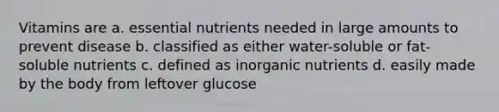 Vitamins are a. essential nutrients needed in large amounts to prevent disease b. classified as either water-soluble or fat-soluble nutrients c. defined as inorganic nutrients d. easily made by the body from leftover glucose