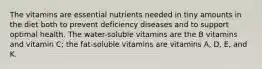 The vitamins are essential nutrients needed in tiny amounts in the diet both to prevent deficiency diseases and to support optimal health. The water-soluble vitamins are the B vitamins and vitamin C; the fat-soluble vitamins are vitamins A, D, E, and K.