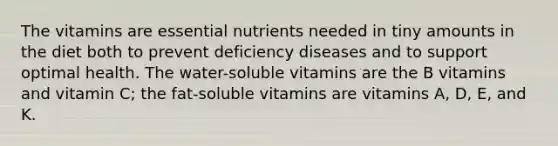 The vitamins are essential nutrients needed in tiny amounts in the diet both to prevent deficiency diseases and to support optimal health. The water-soluble vitamins are the B vitamins and vitamin C; the fat-soluble vitamins are vitamins A, D, E, and K.