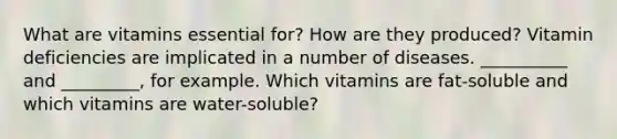 What are vitamins essential for? How are they produced? Vitamin deficiencies are implicated in a number of diseases. __________ and _________, for example. Which vitamins are fat-soluble and which vitamins are water-soluble?