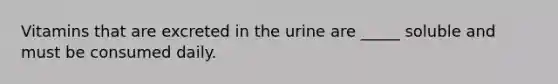 Vitamins that are excreted in the urine are _____ soluble and must be consumed daily.