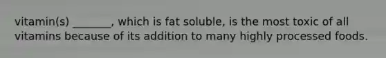 vitamin(s) _______, which is fat soluble, is the most toxic of all vitamins because of its addition to many highly processed foods.
