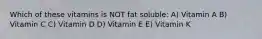 Which of these vitamins is NOT fat soluble: A) Vitamin A B) Vitamin C C) Vitamin D D) Vitamin E E) Vitamin K