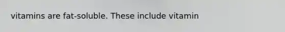 vitamins are fat-soluble. These include vitamin