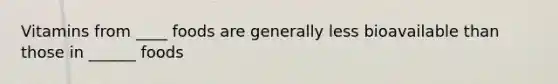Vitamins from ____ foods are generally less bioavailable than those in ______ foods