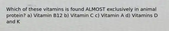 Which of these vitamins is found ALMOST exclusively in animal protein? a) Vitamin B12 b) Vitamin C c) Vitamin A d) Vitamins D and K