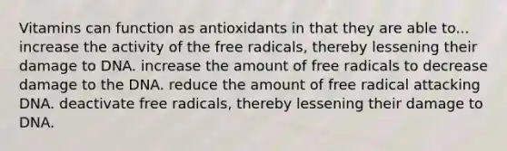 Vitamins can function as antioxidants in that they are able to... increase the activity of the free radicals, thereby lessening their damage to DNA. increase the amount of free radicals to decrease damage to the DNA. reduce the amount of free radical attacking DNA. deactivate free radicals, thereby lessening their damage to DNA.