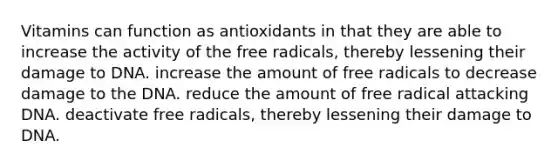 Vitamins can function as antioxidants in that they are able to increase the activity of the free radicals, thereby lessening their damage to DNA. increase the amount of free radicals to decrease damage to the DNA. reduce the amount of free radical attacking DNA. deactivate free radicals, thereby lessening their damage to DNA.