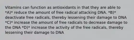 Vitamins can function as antioxidants in that they are able to *A)* reduce the amount of free radical attacking DNA. *B)* deactivate free radicals, thereby lessening their damage to DNA *C)* increase the amount of free radicals to decrease damage to the DNA *D)* increase the activity of the free radicals, thereby lessening their damage to DNA