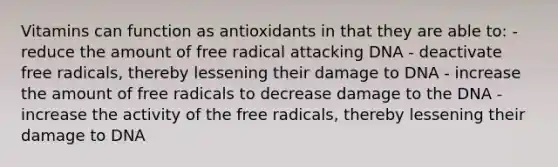 Vitamins can function as antioxidants in that they are able to: - reduce the amount of free radical attacking DNA - deactivate free radicals, thereby lessening their damage to DNA - increase the amount of free radicals to decrease damage to the DNA - increase the activity of the free radicals, thereby lessening their damage to DNA