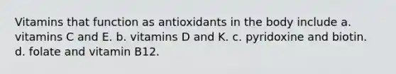 Vitamins that function as antioxidants in the body include a. vitamins C and E. b. vitamins D and K. c. pyridoxine and biotin. d. folate and vitamin B12.