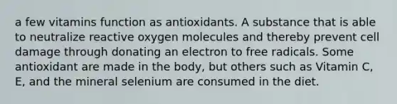 a few vitamins function as antioxidants. A substance that is able to neutralize reactive oxygen molecules and thereby prevent cell damage through donating an electron to free radicals. Some antioxidant are made in the body, but others such as Vitamin C, E, and the mineral selenium are consumed in the diet.