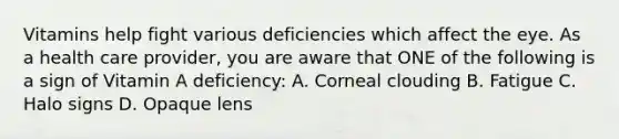 Vitamins help fight various deficiencies which affect the eye. As a health care provider, you are aware that ONE of the following is a sign of Vitamin A deficiency: A. Corneal clouding B. Fatigue C. Halo signs D. Opaque lens