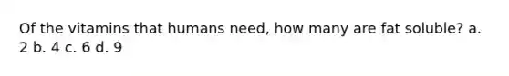 Of the vitamins that humans need, how many are fat soluble? a. 2 b. 4 c. 6 d. 9