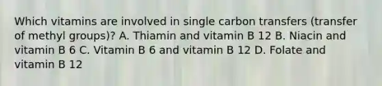 Which vitamins are involved in single carbon transfers (transfer of methyl groups)? A. Thiamin and vitamin B 12 B. Niacin and vitamin B 6 C. Vitamin B 6 and vitamin B 12 D. Folate and vitamin B 12