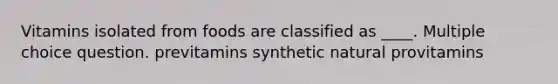 Vitamins isolated from foods are classified as ____. Multiple choice question. previtamins synthetic natural provitamins