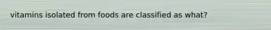 vitamins isolated from foods are classified as what?