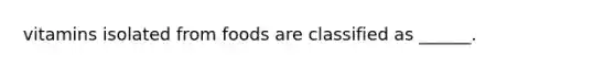 vitamins isolated from foods are classified as ______.