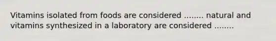 Vitamins isolated from foods are considered ........ natural and vitamins synthesized in a laboratory are considered ........