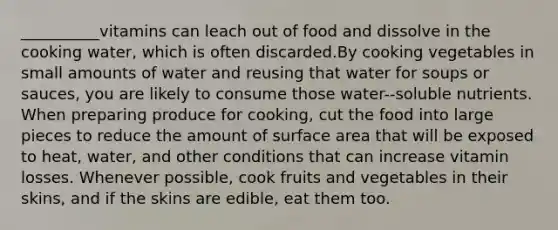 __________vitamins can leach out of food and dissolve in the cooking water, which is often discarded.By cooking vegetables in small amounts of water and reusing that water for soups or sauces, you are likely to consume those water--soluble nutrients. When preparing produce for cooking, cut the food into large pieces to reduce the amount of surface area that will be exposed to heat, water, and other conditions that can increase vitamin losses. Whenever possible, cook fruits and vegetables in their skins, and if the skins are edible, eat them too.